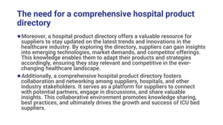 The need for a comprehensive hospital product
directory
●Moreover, a hospital product directory offers a valuable resource for
suppliers to stay updated on the latest trends and innovations in the
healthcare industry. By exploring the directory, suppliers can gain insights
into emerging technologies, market demands, and competitor offerings.
This knowledge enables them to adapt their products and strategies
accordingly, ensuring they stay relevant and competitive in the ever-
changing healthcare landscape.
●Additionally, a comprehensive hospital product directory fosters
collaboration and networking among suppliers, hospitals, and other
industry stakeholders. It serves as a platform for suppliers to connect
with potential partners, engage in discussions, and share valuable
insights. This collaborative environment promotes knowledge sharing,
best practices, and ultimately drives the growth and success of ICU bed
suppliers.
 