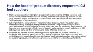 How the hospital product directory empowers ICU
bed suppliers
● The hospital product directory plays a crucial role in empowering ICU bed suppliers and
driving their success in the healthcare industry. With the ever-increasing demand for ICU
beds, suppliers need a platform that connects them directly to hospitals and healthcare
facilities in need of their products.
● By being listed in a comprehensive hospital product directory, ICU bed suppliers gain
increased visibility and exposure to potential customers. Hospitals often rely on these
directories to find reliable suppliers who can meet their specific needs and requirements. The
directory acts as a centralized hub, making it easier for hospitals to search and discover ICU
bed suppliers, compare their offerings, and make informed decisions.
● Moreover, the hospital product directory provides a platform for ICU bed suppliers to
showcase their expertise, certifications, and quality assurance. This helps build trust and
credibility among potential customers, as they can easily access important information about
the supplier's products, manufacturing processes, and adherence to industry standards.
 