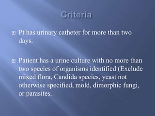  Pt has urinary catheter for more than two
days.
 Patient has a urine culture with no more than
two species of organisms identified (Exclude
mixed flora, Candida species, yeast not
otherwise specified, mold, dimorphic fungi,
or parasites.
 