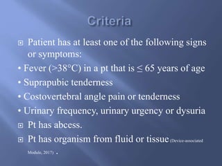  Patient has at least one of the following signs
or symptoms:
• Fever (>38°C) in a pt that is ≤ 65 years of age
• Suprapubic tenderness
• Costovertebral angle pain or tenderness
• Urinary frequency, urinary urgency or dysuria
 Pt has abcess.
 Pt has organism from fluid or tissue(Device-associated
Module, 2017) .
 