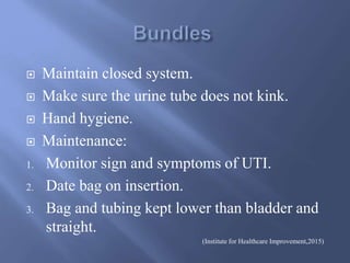  Maintain closed system.
 Make sure the urine tube does not kink.
 Hand hygiene.
 Maintenance:
1. Monitor sign and symptoms of UTI.
2. Date bag on insertion.
3. Bag and tubing kept lower than bladder and
straight.
(Institute for Healthcare Improvement,2015)
 