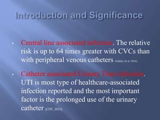• Central line associated infection. The relative
risk is up to 64 times greater with CVCs than
with peripheral venous catheters (Gahlot. Et al. 2014).
• Catheter associated Urinary Tract infection.
UTI is most type of healthcare-associated
infection reported and the most important
factor is the prolonged use of the urinary
catheter (CDC, 2015).
 
