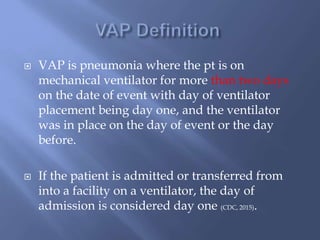  VAP is pneumonia where the pt is on
mechanical ventilator for more than two days
on the date of event with day of ventilator
placement being day one, and the ventilator
was in place on the day of event or the day
before.
 If the patient is admitted or transferred from
into a facility on a ventilator, the day of
admission is considered day one (CDC, 2015).
 