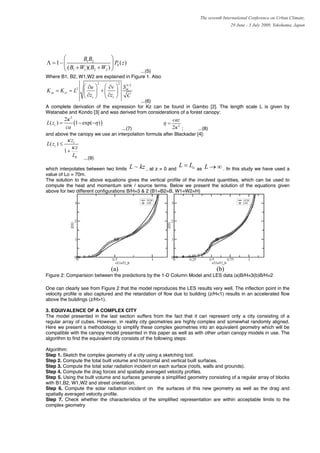 The seventh International Conference on Urban Climate,
                                                                                        29 June - 3 July 2009, Yokohama, Japan




       ⎛         B1 B2          ⎞
Λ = 1− ⎜                        ⎟ Pb ( z )
       ⎝ ( B1 + W1 )( B2 + W2 ) ⎠        ...(5)
Where B1, B2, W1,W2 are explained in Figure 1. Also
                                2     2
                       ⎛ ∂u ⎞ ⎛ ∂v ⎞ S m 2
                                       3/
K zu = K zv = L2       ⎜     ⎟ +⎜    ⎟
                       ⎝ ∂zc ⎠ ⎝ ∂zc ⎠ C
                                          ...(6)
A complete derivation of the expression for Kz can be found in Gambo [2]. The length scale L is given by
Watanabe and Kondo [3] and was derived from considerations of a forest canopy:
             2κ 3                                           caz
L ( zc ) =        (1 − exp(−η ) )                      η=
              ca                 ...(7)                     2κ 2 ;    ...(8)
and above the canopy we use an interpolation formula after Blackadar [4]:
              κ zc
L ( zc ) ≤
                κz
             1+
                  L0   ...(9)

which interpolates between two limits L ~ kz , at z = 0 and
                                                               L=L  o as L → ∞ . In this study we have used a
value of Lo = 70m.
The solution to the above equations gives the vertical profile of the involved quantities, which can be used to
compute the heat and momentum sink / source terms. Below we present the solution of the equations given
above for two different configurations B/H=3 & 2 (B1=B2=B, W1=W2=H)




                                    (a)                                          (b)
Figure 2: Comparision between the predictions by the 1-D Column Model and LES data (a)B/H=3(b)B/H=2

One can clearly see from Figure 2 that the model reproduces the LES results very well. The inflection point in the
velocity profile is also captured and the retardation of flow due to building (z/H<1) results in an accelerated flow
above the buildings (z/H>1).

3. EQUIVALENCE OF A COMPLEX CITY
The model presented in the last section suffers from the fact that it can represent only a city consisting of a
regular array of cubes. However, in reality city geometries are highly complex and somewhat randomly aligned.
Here we present a methodology to simplify these complex geometries into an equivalent geometry which will be
compatible with the canopy model presented in this paper as well as with other urban canopy models in use. The
algorithm to find the equivalent city consists of the following steps:

Algorithm:
Step 1. Sketch the complex geometry of a city using a sketching tool.
Step 2. Compute the total built volume and horizontal and vertical built surfaces.
Step 3. Compute the total solar radiation incident on each surface (roofs, walls and grounds).
Step 4. Compute the drag forces and spatially averaged velocity profiles.
Step 5. Using the built volume and surfaces generate a simplified geometry consisting of a regular array of blocks
with B1,B2, W1,W2 and street orientation.
Step 6. Compute the solar radiation incident on the surfaces of this new geometry as well as the drag and
spatially averaged velocity profile.
Step 7. Check whether the characteristics of the simplified representation are within acceptable limits to the
complex geometry
 