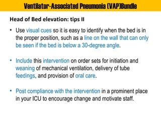 Head of Bed elevation: tips II
• Use visual cues so it is easy to identify when the bed is in
the proper position, such as a line on the wall that can only
be seen if the bed is below a 30-degree angle.
• Include this intervention on order sets for initiation and
weaning of mechanical ventilation, delivery of tube
feedings, and provision of oral care.
• Post compliance with the intervention in a prominent place
in your ICU to encourage change and motivate staff.
Ventilator-Associated Pneumonia (VAP)Bundle
 