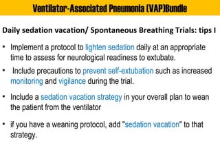 Daily sedation vacation/ Spontaneous Breathing Trials: tips I
• Implement a protocol to lighten sedation daily at an appropriate
time to assess for neurological readiness to extubate.
• Include precautions to prevent self-extubation such as increased
monitoring and vigilance during the trial.
• Include a sedation vacation strategy in your overall plan to wean
the patient from the ventilator
• if you have a weaning protocol, add "sedation vacation" to that
strategy.
Ventilator-Associated Pneumonia (VAP)Bundle
 