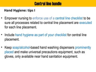 Hand Hygiene: tips I
• Empower nursing to enforce use of a central line checklist to be
sure all processes related to central line placement are executed
for each line placement.
• Include hand hygiene as part of your checklist for central line
placement.
• Keep soap/alcohol-based hand washing dispensers prominently
placed and make universal precautions equipment, such as
gloves, only available near hand sanitation equipment.
Central line bundle
 