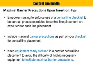 Maximal Barrier Precautions Upon Insertion: tips
• Empower nursing to enforce use of a central line checklist to
be sure all processes related to central line placement are
executed for each line placement.
• Include maximal barrier precautions as part of your checklist
for central line placement.
• Keep equipment ready stocked in a cart for central line
placement to avoid the difficulty of finding necessary
equipment to institute maximal barrier precautions.
Central line bundle
 