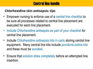 Chlorhexidine skin antisepsis: tips
• Empower nursing to enforce use of a central line checklist to
be sure all processes related to central line placement are
executed for each line placement.
• Include Chlorhexidine antisepsis as part of your checklist for
central line placement.
• Include Chlorhexidine antisepsis kits in carts storing central line
equipment. Many central line kits include povidone-iodine kits
and these must be avoided.
• Ensure that solution dries completely before an attempted line
insertion.
Central line bundle
 