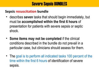 Sepsis resuscitation bundle
• describes seven tasks that should begin immediately, but
must be accomplished within the first 6 hours of
presentation for patients with severe sepsis or septic
shock.
• Some items may not be completed if the clinical
conditions described in the bundle do not prevail in a
particular case, but clinicians should assess for them.
• The goal is to perform all indicated tasks 100 percent of the
time within the first 6 hours of identification of severe
sepsis.
Severe Sepsis BUNDLES
 