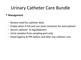  Management
◦ Review need for catheter daily
◦ Empty when ¾ full and use clean container for each patient
◦ Secure catheter to leg/abdomen
◦ Urine samples from sampling port only
◦ Hand hygiene & PPE before and after any catheter care
Urinary Catheter Care Bundle
 