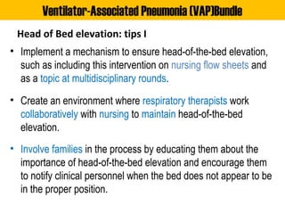 Head of Bed elevation: tips I
• Implement a mechanism to ensure head-of-the-bed elevation,
such as including this intervention on nursing flow sheets and
as a topic at multidisciplinary rounds.
• Create an environment where respiratory therapists work
collaboratively with nursing to maintain head-of-the-bed
elevation.
• Involve families in the process by educating them about the
importance of head-of-the-bed elevation and encourage them
to notify clinical personnel when the bed does not appear to be
in the proper position.
Ventilator-Associated Pneumonia (VAP)Bundle
 