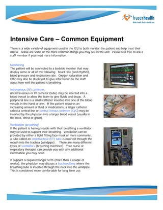 Intensive Care – Common Equipment 
There is a wide variety of equipment used in the ICU to both monitor the patient and help treat their 
illness. Below are some of the more common things you may see in the unit. Please feel free to ask a 
staff member if you need more information. 
Monitoring 
The patient will be connected to a bedside monitor that may 
display some or all of the following: heart rate (and rhythm), 
blood pressure and respiratory rate. Oxygen saturation and 
CO2 may also be displayed to give information to the staff 
about how well the patient is breathing. 
Intravenous (IV) catheters 
An intravenous or IV catheter (tube) may be inserted into a 
blood vessel to allow the team to give fluids and drugs. A 
peripheral line is a small catheter inserted into one of the blood 
vessels in the hand or arm. If the patient requires an 
increasing amount of fluid or medications, a larger catheter 
called a central line or central venous catheter (CVC) may be 
inserted by the physician into a larger blood vessel (usually in 
the neck, chest or groin). 
Ventilation (breathing) 
If the patient is having trouble with their breathing a ventilator 
may be used to support their breathing. Ventilation can be 
provided by either a tight fitting face mask or more commonly, 
a tube called an endotracheal (ET) tube is inserted through the 
mouth into the trachea (windpipe). There are many different 
types of ventilators (breathing machines). Your nurse or 
respiratory therapist can provide you with any additional 
information you may need. 
If support is required longer term (more than a couple of 
weeks), the physician may discuss a tracheostomy where the 
breathing tube is inserted through the neck into the windpipe. 
This is considered more comfortable for long term use. 
 