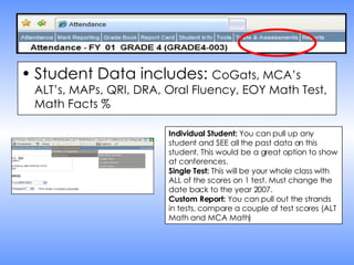 Student Data includes:  CoGats, MCA’s ALT’s, MAPs, QRI, DRA, Oral Fluency, EOY Math Test, Math Facts % Individual Student:  You can pull up any student and SEE all the past data on this student. This would be a great option to show at conferences. Single Test:  This will be your whole class with ALL of the scores on 1 test. Must change the date back to the year 2007. Custom Report:  You can pull out the strands in tests, compare a couple of test scores (ALT Math and MCA Math)  