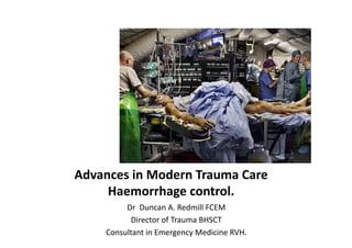 Advances	
  in	
  Modern	
  Trauma	
  Care	
  
Haemorrhage	
  control.	
  
Dr	
  	
  Duncan	
  A.	
  Redmill	
  FCEM	
  
Director	
  of	
  Trauma	
  BHSCT	
  
Consultant	
  in	
  Emergency	
  Medicine	
  RVH.	
  

 