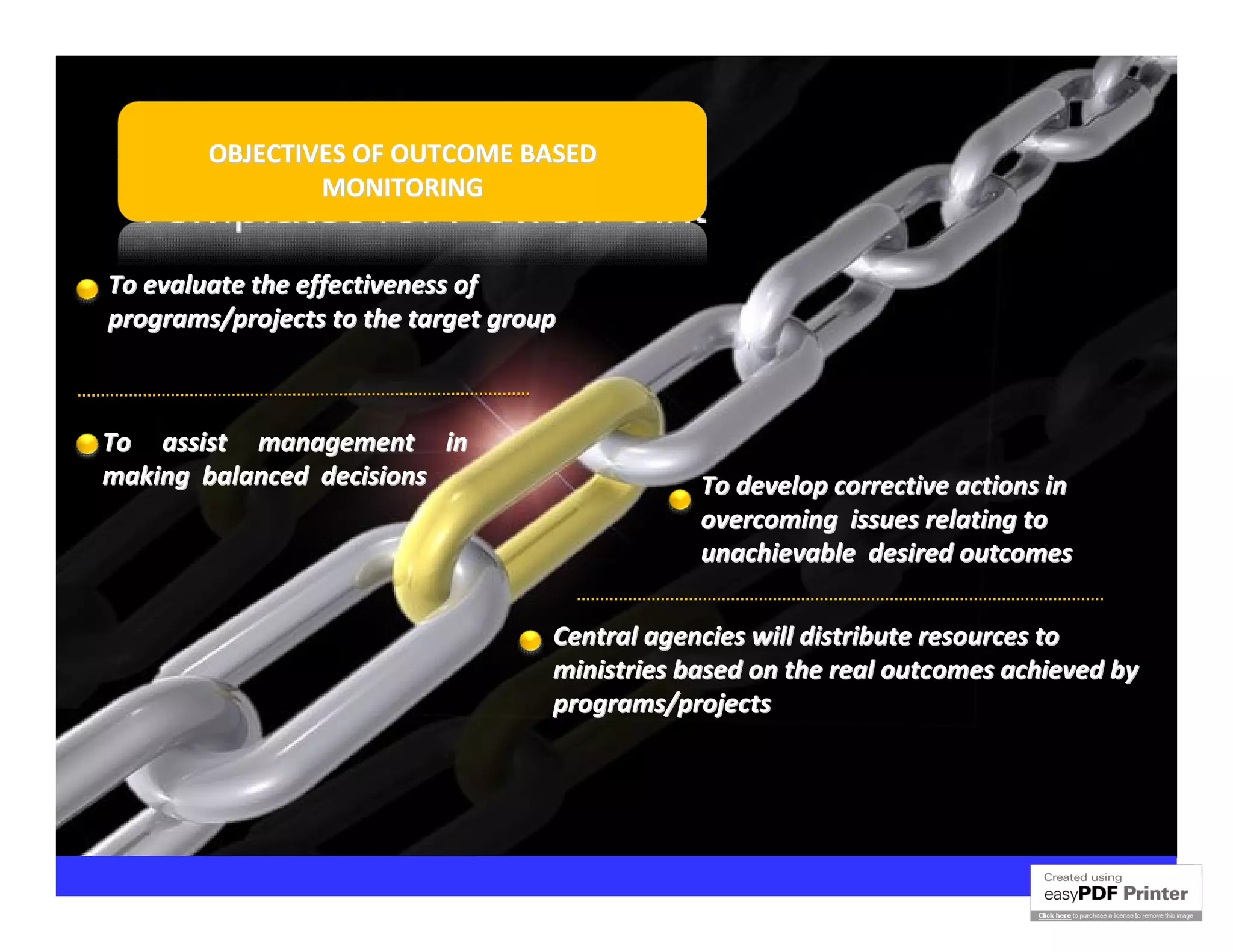 OBJECTIVES OF OUTCOME BASED
                MONITORING


To evaluate the effectiveness of
programs/projects to the target group



To assist management in
making balanced decisions                       To develop corrective actions in
                                                overcoming issues relating to
                                                unachievable desired outcomes

                                    Central agencies will distribute resources to
                                    ministries based on the real outcomes achieved by
                                    programs/projects
 