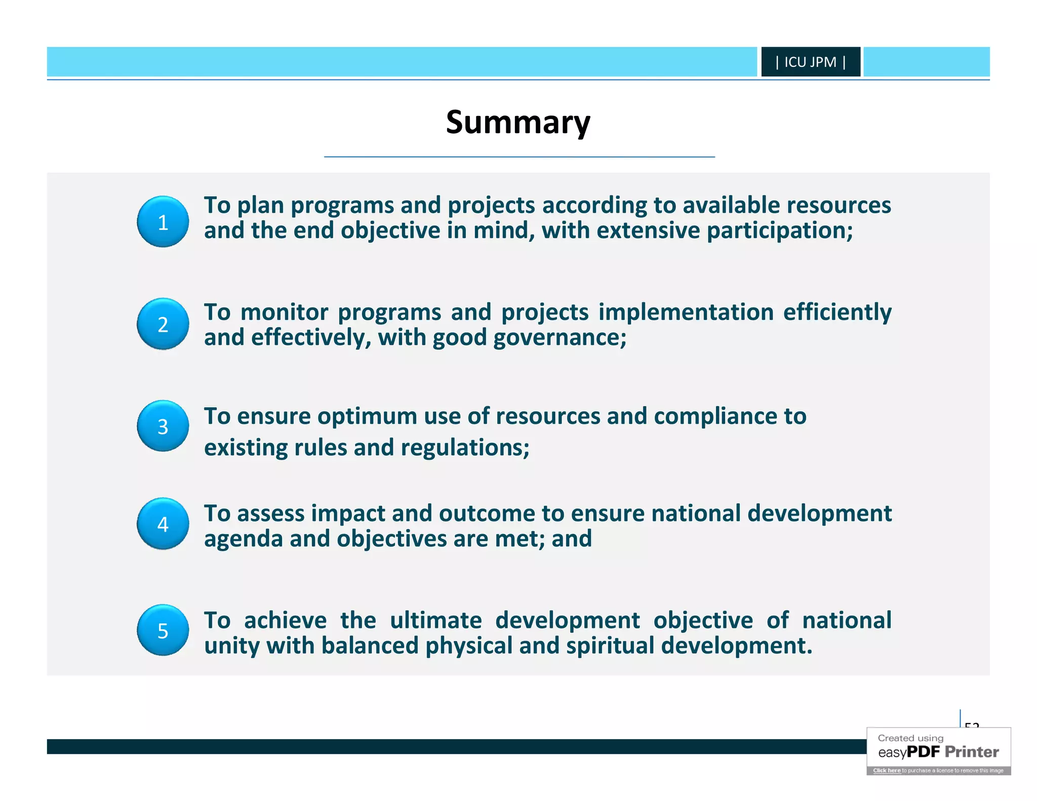 | ICU JPM |



                         Summary

    To plan programs and projects according to available resources
1   and the end objective in mind, with extensive participation;


2
    To monitor programs and projects implementation efficiently
    and effectively, with good governance;


3   To ensure optimum use of resources and compliance to
    existing rules and regulations;

4   To assess impact and outcome to ensure national development
    agenda and objectives are met; and


5   To achieve the ultimate development objective of national
    unity with balanced physical and spiritual development.


                                                                     52
 