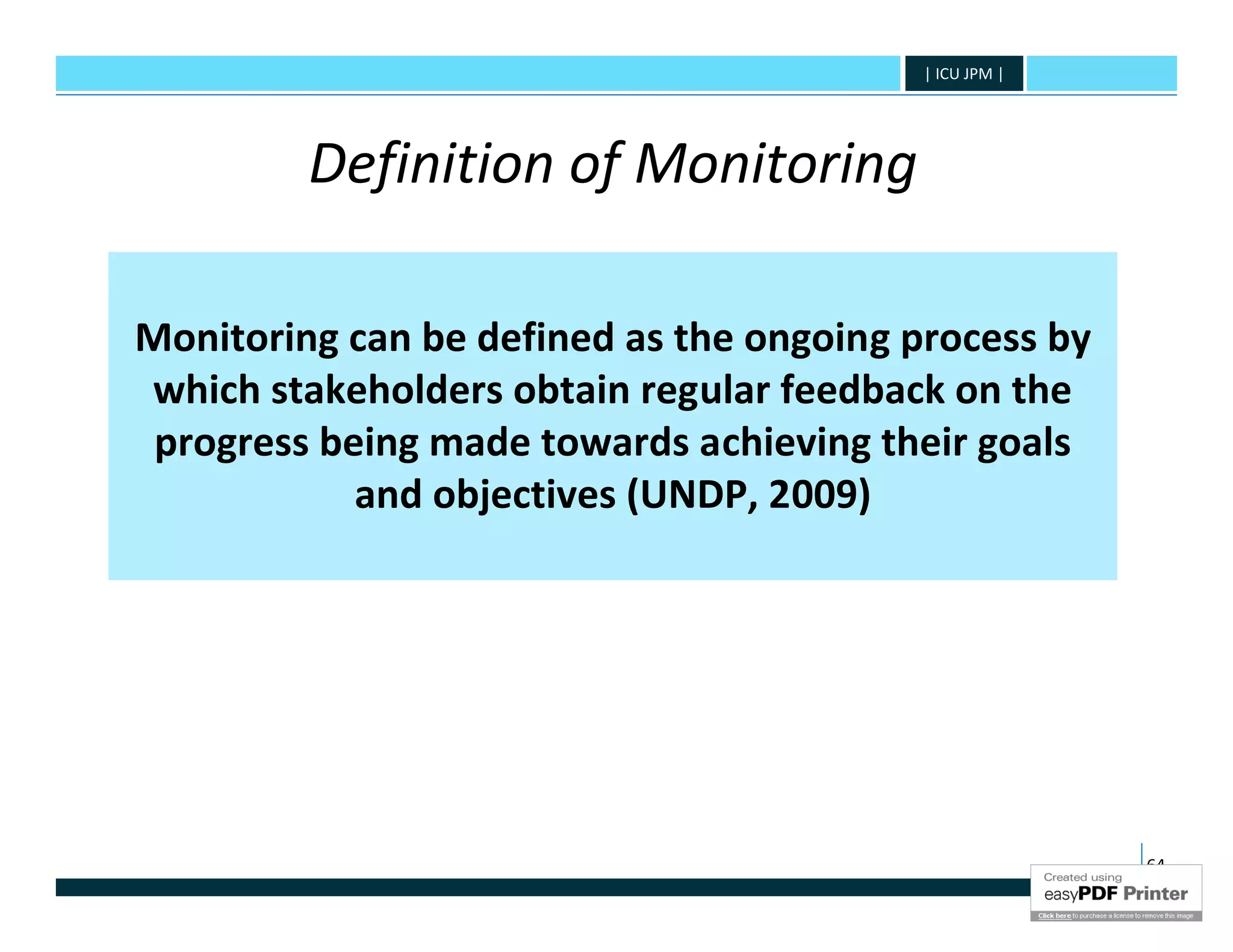 | ICU JPM |




         Definition of Monitoring

Monitoring can be defined as the ongoing process by
which stakeholders obtain regular feedback on the
 progress being made towards achieving their goals
            and objectives (UNDP, 2009)




                                                        64
 
