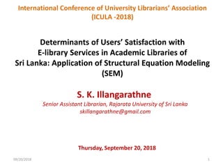 Determinants of Users’ Satisfaction with
E-library Services in Academic Libraries of
Sri Lanka: Application of Structural Equation Modeling
(SEM)
S. K. Illangarathne
Senior Assistant Librarian, Rajarata University of Sri Lanka
skillangarathne@gmail.com
International Conference of University Librarians’ Association
(ICULA -2018)
Thursday, September 20, 2018
09/20/2018 1
 