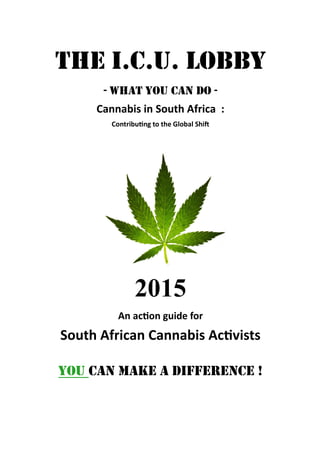 The I.C.U. lobby
- what you can do -
Cannabis in South Africa :
Contributing to the Global Shift
2015
An action guide for
South African Cannabis Activists
YOU CAN MAKE A DIFFERENCE !
 