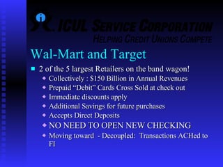 Wal-Mart and Target  2 of the 5 largest Retailers on the band wagon! Collectively : $150 Billion in Annual Revenues  Prepaid “Debit” Cards Cross Sold at check out Immediate discounts apply Additional Savings for future purchases Accepts Direct Deposits NO NEED TO OPEN NEW CHECKING Moving toward  - Decoupled:  Transactions ACHed to FI   