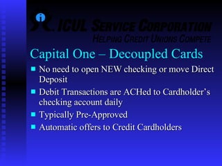 Capital One – Decoupled Cards No need to open NEW checking or move Direct Deposit Debit Transactions are ACHed to Cardholder’s checking account daily Typically Pre-Approved Automatic offers to Credit Cardholders 