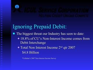 Ignoring Prepaid Debit: The biggest threat our Industry has seen to date:  18.8% of CU’s Non-Interest Income comes from Debit Interchange Total Non Interest Income 2 nd  qtr 2007  $4.8 Billion *Callahan’s 2007 Non-Interest Income Survey 