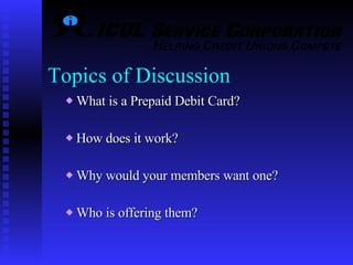 Topics of Discussion What is a Prepaid Debit Card? How does it work? Why would your members want one? Who is offering them? 