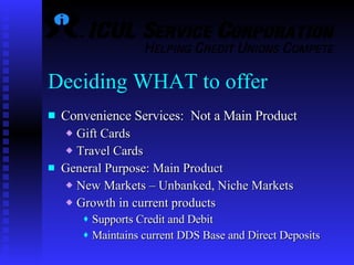 Deciding WHAT to offer Convenience Services:  Not a Main Product Gift Cards Travel Cards General Purpose: Main Product New Markets – Unbanked, Niche Markets Growth in current products  Supports Credit and Debit Maintains current DDS Base and Direct Deposits 