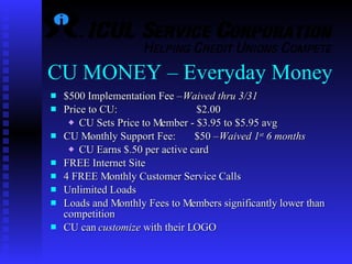 CU MONEY – Everyday Money $500 Implementation Fee –  Waived thru 3/31 Price to CU:    $2.00 CU Sets Price to Member - $3.95 to $5.95 avg CU Monthly Support Fee:  $50 –  Waived 1 st  6 months CU Earns $.50 per active card  FREE Internet Site  4 FREE Monthly Customer Service Calls Unlimited Loads   Loads and Monthly Fees to Members significantly lower than competition CU can  customize  with their LOGO 