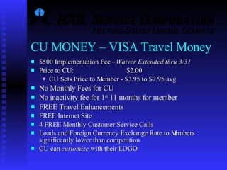 CU MONEY – VISA Travel Money   $500 Implementation Fee –  Waiver Extended thru 3/31 Price to CU:    $2.00 CU Sets Price to Member - $3.95 to $7.95 avg No Monthly Fees for CU No inactivity fee for 1 st  11 months for member   FREE Travel Enhancements FREE Internet Site  4 FREE Monthly Customer Service Calls   Loads and Foreign Currency Exchange Rate to Members significantly lower than competition CU can  customize  with their LOGO 