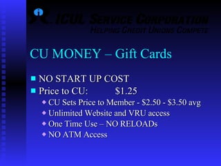 CU MONEY – Gift Cards NO START UP COST Price to CU:  $1.25 CU Sets Price to Member - $2.50 - $3.50 avg Unlimited Website and VRU access One Time Use – NO RELOADs  NO ATM Access 
