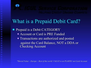Prepaid is a Debit CATEGORY Account or Card is PRE Funded Transactions are authorized and posted  against the Card Balance, NOT a DDA or Checking Account *Stored Value – Europe – Rest of the world  VALUE is on PLASTIC not Card Account   What is a Prepaid Debit Card? 