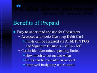 Easy to understand and use for Consumers Accepted and works like a reg Debit Card Funds can be accessed via ATM, PIN POS and Signature Channels – VISA / MC Cardholder determines spending limits How much to put on and when Cards can be re-loaded as needed Improved Budgeting and Control Benefits of Prepaid  
