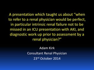 A presentation which taught us about “when
to refer to a renal physician would be perfect,
in particular intrinsic renal failure not to be
missed in an ICU presentation with AKI, and
diagnostic work up prior to assessment by a
renal physician?”
Adam Kirk
Consultant Renal Physician
23rd October 2014
 