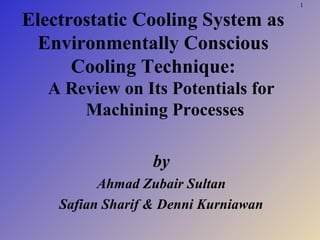 1
Electrostatic Cooling System as
Environmentally Conscious
Cooling Technique:
A Review on Its Potentials for
Machining Processes
by
Ahmad Zubair Sultan
Safian Sharif & Denni Kurniawan
 