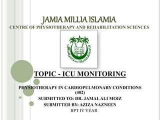 JAMIA MILLIAISLAMIA
CENTRE OF PHYSIOTHERAPYAND REHABILITATION SCIENCES
TOPIC - ICU MONITORING
PHYSIOTHERAPY IN CARDIOPULMONARY CONDITIONS
(402)
SUBMITTED TO: DR. JAMALALI MOIZ
SUBMITTED BY: AZIZA NAZNEEN
BPT IV YEAR
 