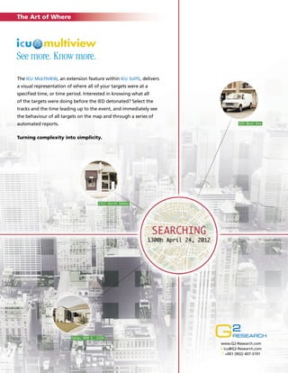 The Art of Where

See more. Know more.
The icu multiview, an extension feature within icu suite, delivers
a visual representation of where all of your targets were at a
specified time, or time period. Interested in knowing what all
of the targets were doing before the IED detonated? Select the
tracks and the time leading up to the event, and immediately see
the behaviour of all targets on the map and through a series of
automated reports.
Turning complexity into simplicity.

www.G2-Research.com
E icu@G2-Research.com
T +001 (902) 407-3191

 