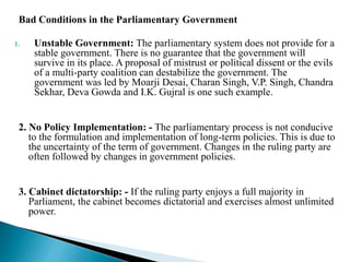 Bad Conditions in the Parliamentary Government
1. Unstable Government: The parliamentary system does not provide for a
stable government. There is no guarantee that the government will
survive in its place. A proposal of mistrust or political dissent or the evils
of a multi-party coalition can destabilize the government. The
government was led by Moarji Desai, Charan Singh, V.P. Singh, Chandra
Sekhar, Deva Gowda and I.K. Gujral is one such example.
2. No Policy Implementation: - The parliamentary process is not conducive
to the formulation and implementation of long-term policies. This is due to
the uncertainty of the term of government. Changes in the ruling party are
often followed by changes in government policies.
3. Cabinet dictatorship: - If the ruling party enjoys a full majority in
Parliament, the cabinet becomes dictatorial and exercises almost unlimited
power.
 