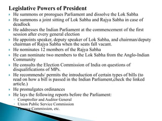 Legislative Powers of President
 He summons or prorogues Parliament and dissolve the Lok Sabha
 He summons a joint sitting of Lok Sabha and Rajya Sabha in case of
deadlock
 He addresses the Indian Parliament at the commencement of the first
session after every general election
 He appoints speaker, deputy speaker of Lok Sabha, and chairman/deputy
chairman of Rajya Sabha when the seats fall vacant.
 He nominates 12 members of the Rajya Sabha
 He can nominate two members to the Lok Sabha from the Anglo-Indian
Community
 He consults the Election Commission of India on questions of
disqualifications of MPs.
 He recommends/ permits the introduction of certain types of bills (to
read on how a bill is passed in the Indian Parliament,check the linked
article.)
 He promulgates ordinances
 He lays the following reports before the Parliament:
◦ Comptroller and Auditor General
◦ Union Public Service Commission
◦ Finance Commission, etc.
 