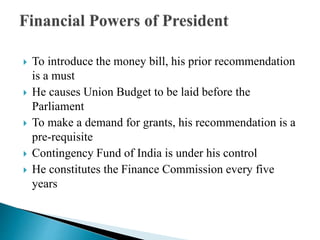  To introduce the money bill, his prior recommendation
is a must
 He causes Union Budget to be laid before the
Parliament
 To make a demand for grants, his recommendation is a
pre-requisite
 Contingency Fund of India is under his control
 He constitutes the Finance Commission every five
years
 