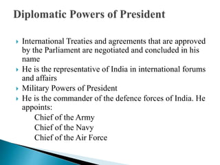  International Treaties and agreements that are approved
by the Parliament are negotiated and concluded in his
name
 He is the representative of India in international forums
and affairs
 Military Powers of President
 He is the commander of the defence forces of India. He
appoints:
Chief of the Army
Chief of the Navy
Chief of the Air Force
 