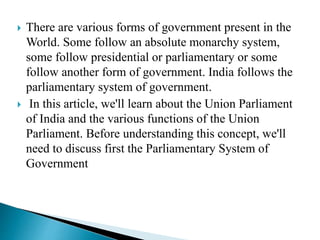  There are various forms of government present in the
World. Some follow an absolute monarchy system,
some follow presidential or parliamentary or some
follow another form of government. India follows the
parliamentary system of government.
 In this article, we'll learn about the Union Parliament
of India and the various functions of the Union
Parliament. Before understanding this concept, we'll
need to discuss first the Parliamentary System of
Government
 