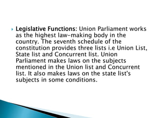  Legislative Functions: Union Parliament works
as the highest law-making body in the
country. The seventh schedule of the
constitution provides three lists i.e Union List,
State list and Concurrent list. Union
Parliament makes laws on the subjects
mentioned in the Union list and Concurrent
list. It also makes laws on the state list's
subjects in some conditions.
 
