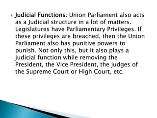  Judicial Functions: Union Parliament also acts
as a Judicial structure in a lot of matters.
Legislatures have Parliamentary Privileges. If
these privileges are breached, then the Union
Parliament also has punitive powers to
punish. Not only this, but it also plays a
judicial function while removing the
President, the Vice President, the judges of
the Supreme Court or High Court, etc.
 