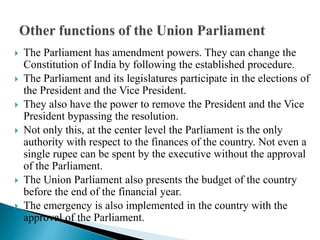  The Parliament has amendment powers. They can change the
Constitution of India by following the established procedure.
 The Parliament and its legislatures participate in the elections of
the President and the Vice President.
 They also have the power to remove the President and the Vice
President bypassing the resolution.
 Not only this, at the center level the Parliament is the only
authority with respect to the finances of the country. Not even a
single rupee can be spent by the executive without the approval
of the Parliament.
 The Union Parliament also presents the budget of the country
before the end of the financial year.
 The emergency is also implemented in the country with the
approval of the Parliament.
 