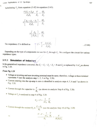 107Linear Applications of IC Op-Amps
Substituting V, from equation (3.42) in equation (3.43)
V(Z +Z4)_ IZ
Z325 Z Z
Z+Z-Z
Z,Zs
The impedance Z is defined as Z==44ils
...(3.44)
Z,Z4
Depending on the type of components we use for Z, through Z. We configure the circuit for various
impedance types.
3.11.1 Simulation of Inductars
Inthe generalized impedance converter, the Z, = Z, = Z, Zs = R and Z, is replaced by 1/sC as shown
in Fig. 3.20.
From Fig 3.20
Voltage at inverting and non-inverting terminal must be same, therefore, voltage at these terminal
represents V (see the analysis step 1, 2, 3 in Fig. 3.20).
Current entering into the op-amp is zero is identified in analysis steps 4, 5, 6 and 7 as shown in
Fig. 3.20.
Current through the capacitor is(as shown in analysis Step 8 of
Fig. 3.20)
Rs
Voltage at V, is analysed in step 9 of Fig. 3.20.
V2=V+
sC4 Rs
Current through the resistor R is 2 (see the analysis Step 10 of Fig. 3.20)
R3
V-V--
sC4 Rs=
R3 sR,RC4
 