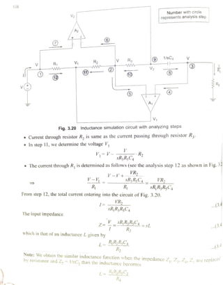 108
Number with circle
represents analysis step.
A2
R3 1 / s C
V1 R2R www
V2 R11) 40
1
Rsv
A1
V1
Fig. 3.20 Inductance simulation circuit with analyzing steps
Current through resistor R, is same as the current passing through resistor R2.
In step 11, we determine the voltage V
V= V- R2
sRR,C4
.The current through R, is determined as follows (see the analysis step 12 as shown in Fig. 3
VRV-V +
sR,RC4 VRV-V=
R R sRR3RC4
From step 12, the total current entering into the circuit of Fig. 3.20.
VR ...3.4
sRR3R5CC4
The input impedance
=-sRRzR,C_ sL
R2
.(3.4
which is that of an inductance L given by
L RR,C
R2
.(3.4
ced
Note: We obtain the similar inductance function when the impedance Z,, Zz, Z,Z are
replaceby resistance and Z, =
1/sC, than the inductance becomes
L= RRsC
R
 