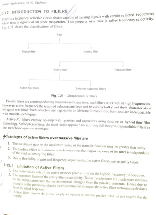 Linear Applications of lC Op-Amps
Filter is a frequency selective circuit that iscapable of passing signals with certain selected frequencies
while rejects signals of all other frequencies. This property ofa filter is called frequency selectivity.
Fig. 3.21 shows the classification of filters.
3.12 INTRODUCTION TO FILTERS
Filter
Digital filter Analog filter
Passive filterActive filter
Active RC filters Switched-capacitor filters.
Fig. 3.21 Classification of filters
Passive filters are constructed using inductors and capacitors, such filters work well at high frequencies.However, at low frequency the required inductors are large and physically bulky, and their characteristicsare quite non-ideal. Such inductors are impossible to fabricate in monolithic form and are
incompatiblewith modern techniques.
Active-RC filters employ op-amp with resistors and capacitors using discrete or hybrid thin-filmtechnology. Atthe present time, the most viable approach for real1zing full integrated monolithic filters isthe switched-capacitor technique.
dvantages of active filters over passive filter are
1. The maximum gain or the maximum value of the transfer function may be greater than unity.2. The loading effect is minimum, which means that the output response ofthe filter is independentof the load driven by the fitter.
3. Due to flexibility in gain and frequency adjustments, the active filters can be easily tuned.
3.12.1 Limitation of Active Filters. The finite bandwidth of the active devices place a limit on the highest frequency of operation..The important factor oftheactive filter is sensitivity. The active elements are much more sensitiveto the
temperature and the environmental changes than the passive elements. Hence due tochanges in the parameters due to the environmental changes, the active filter performance deviatesfrom its ideal response.
Active filter require dc power supply to operate it but the passive filter do not require the desupply.
 