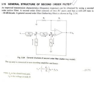 OF SECOND ORDER FILTER3.15 GENERAL STRUCTURE
An improved transmission characteristics (frequency response) can be obtained by using a second
order active filter. A second order filter eonsists of two RC pairs and has a roll-off rate is
-40 dB/decade. A general second order filter (Sallen-key filter) is shown in Fig. 3.34.
R R
www- w
VA VB
Y YVi
A
1
Fig. 3.34 General structure of second order filter (Sallen-key model)
The op-amp is connected in non-inverting amplifier and hence
.(3.77)
-
A,VB
where A is the closed loop gain.
VB is the voltage at node B.
 